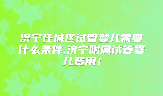 济宁任城区试管婴儿需要什么条件,济宁附属试管婴儿费用!