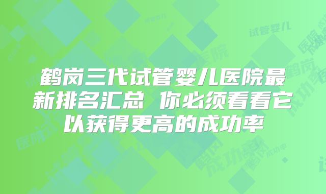 鹤岗三代试管婴儿医院最新排名汇总 你必须看看它以获得更高的成功率