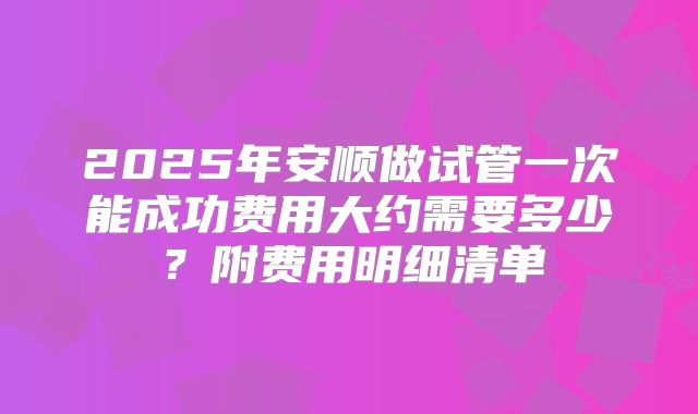 2025年安顺做试管一次能成功费用大约需要多少?附费用明细清单
