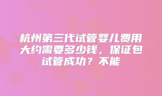 杭州第三代试管婴儿费用大约需要多少钱,保证包试管成功?不能