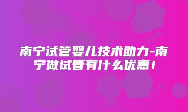 南宁试管婴儿技术助力-南宁做试管有什么优惠！