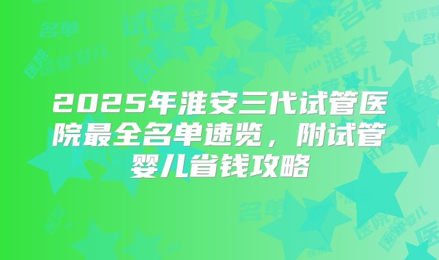2025年淮安三代试管医院最全名单速览,附试管婴儿省钱攻略