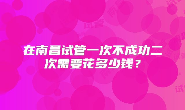 在南昌试管一次不成功二次需要花多少钱?