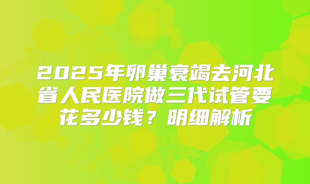 2025年卵巢衰竭去河北省人民医院做三代试管要花多少钱?明细解析