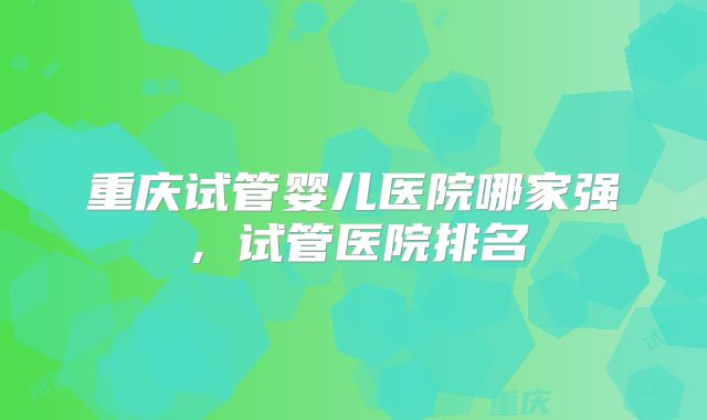 重庆试管婴儿医院哪家强，试管医院排名