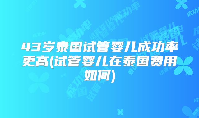 43岁泰国试管婴儿成功率更高(试管婴儿在泰国费用如何)