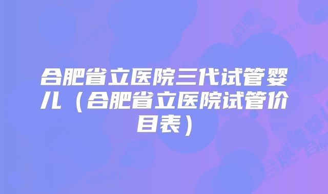 合肥省立医院三代试管婴儿（合肥省立医院试管价目表）