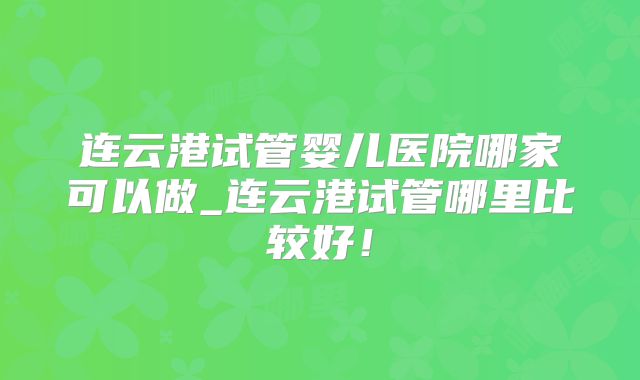 连云港试管婴儿医院哪家可以做_连云港试管哪里比较好!