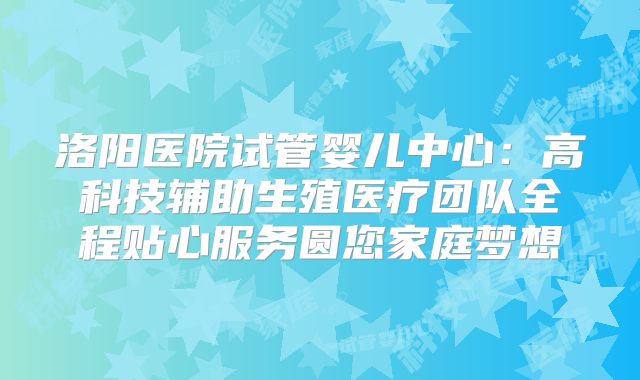 洛阳医院试管婴儿中心:高科技辅助生殖医疗团队全程贴心服务圆您家庭梦想