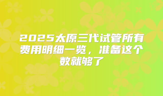 2025太原三代试管所有费用明细一览,准备这个数就够了