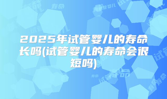 2025年试管婴儿的寿命长吗(试管婴儿的寿命会很短吗)