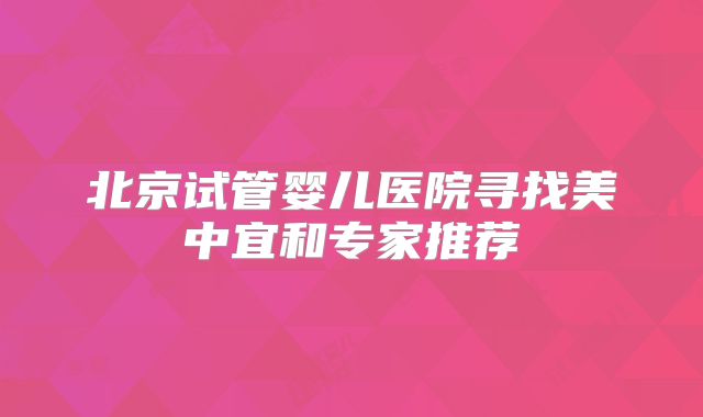 北京试管婴儿医院寻找美中宜和专家推荐