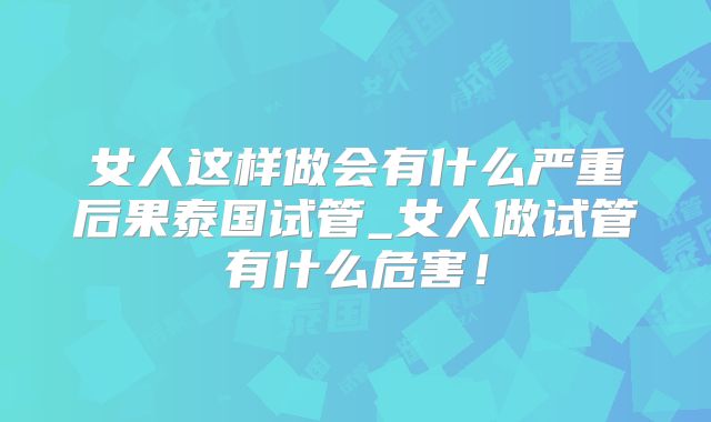 女人这样做会有什么严重后果泰国试管_女人做试管有什么危害！