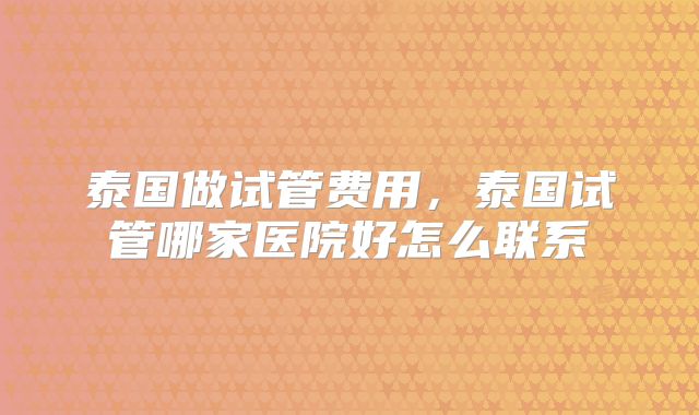 泰国做试管费用,泰国试管哪家医院好怎么联系