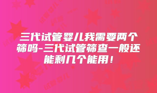 三代试管婴儿我需要两个筛吗-三代试管筛查一般还能剩几个能用！