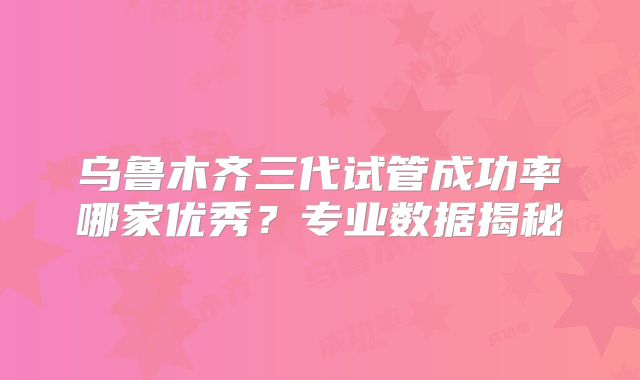乌鲁木齐三代试管成功率哪家优秀?专业数据揭秘