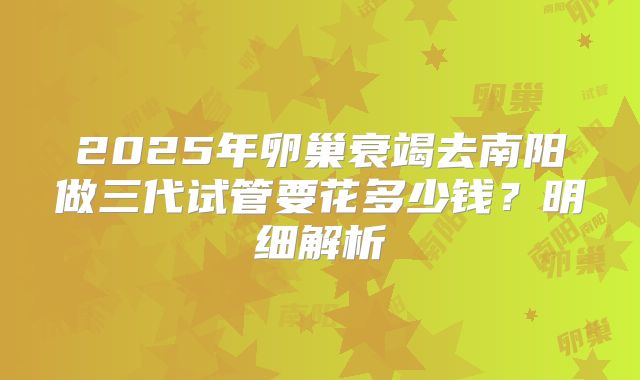 2025年卵巢衰竭去南阳做三代试管要花多少钱?明细解析