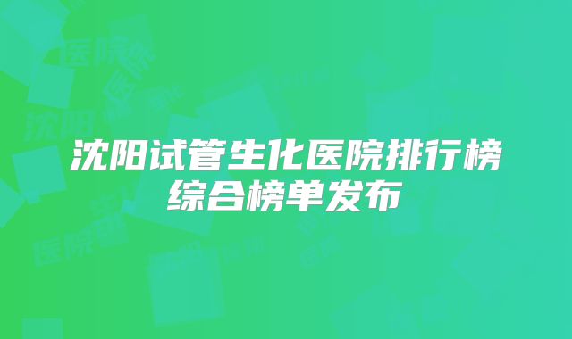 沈阳试管生化医院排行榜综合榜单发布