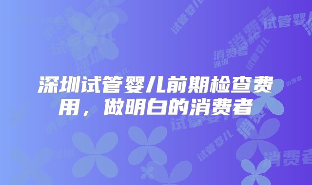 深圳试管婴儿前期检查费用,做明白的消费者