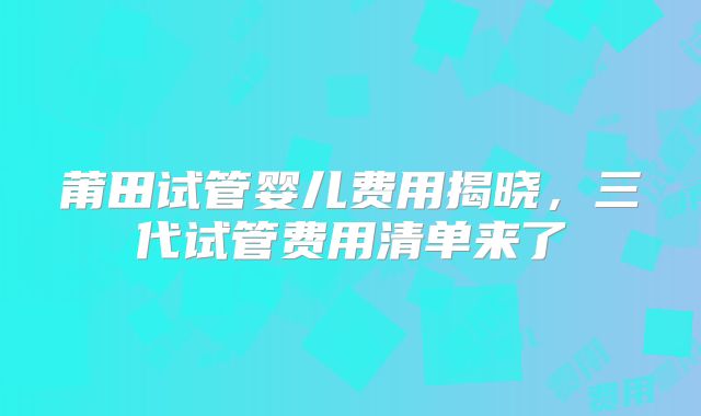 莆田试管婴儿费用揭晓,三代试管费用清单来了