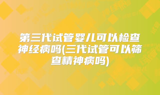 第三代试管婴儿可以检查神经病吗(三代试管可以筛查精神病吗)