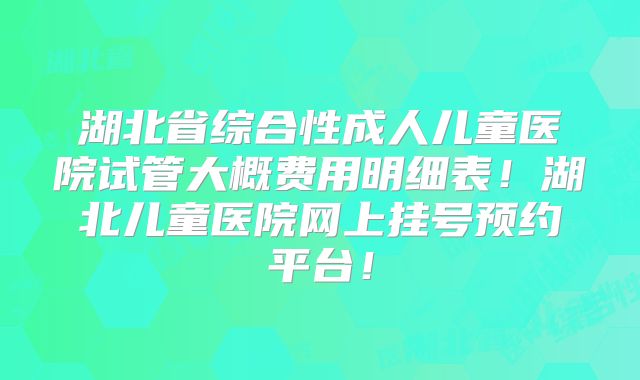 湖北省综合性成人儿童医院试管大概费用明细表!湖北儿童医院网上挂号预约平台!