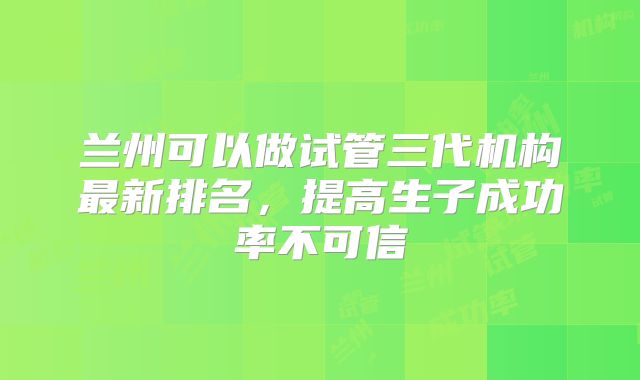 兰州可以做试管三代机构最新排名,提高生子成功率不可信