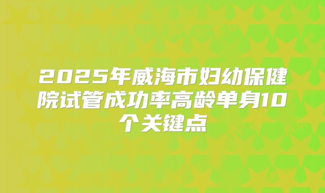 2025年威海市妇幼保健院试管成功率高龄单身10个关键点