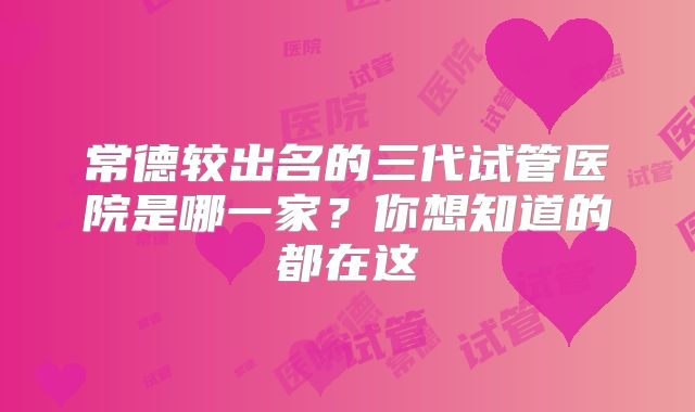 常德较出名的三代试管医院是哪一家?你想知道的都在这