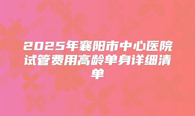 2025年襄阳市中心医院试管费用高龄单身详细清单