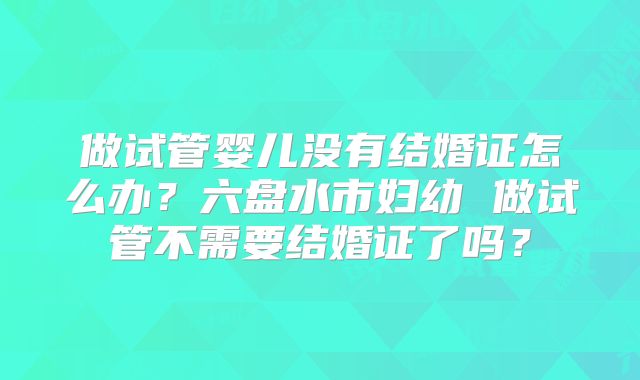 做试管婴儿没有结婚证怎么办?六盘水市妇幼 做试管不需要结婚证了吗?