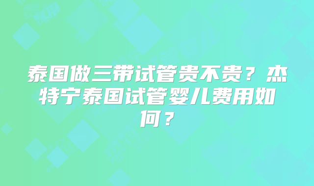 泰国做三带试管贵不贵?杰特宁泰国试管婴儿费用如何?