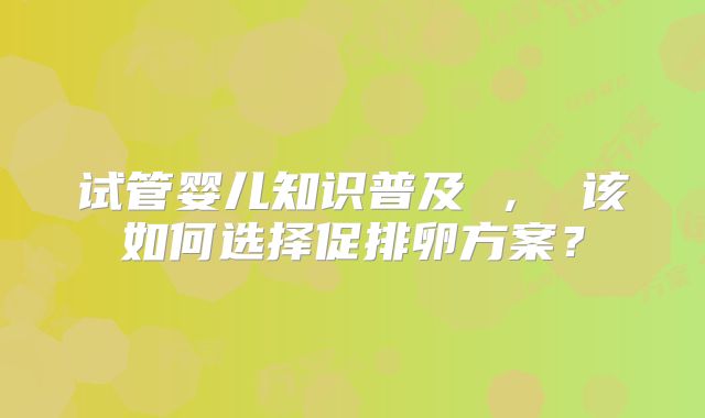 试管婴儿知识普及 , 该如何选择促排卵方案?