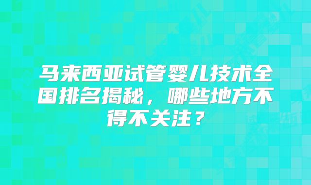 马来西亚试管婴儿技术全国排名揭秘,哪些地方不得不关注?