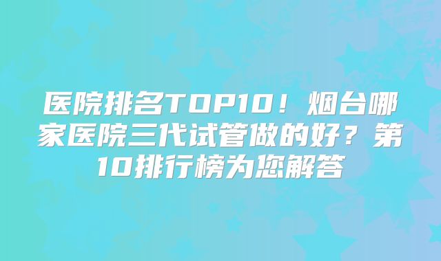 医院排名TOP10!烟台哪家医院三代试管做的好?第10排行榜为您解答