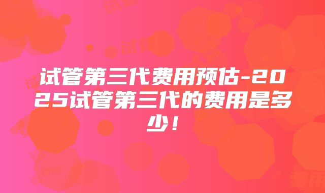 试管第三代费用预估-2025试管第三代的费用是多少!