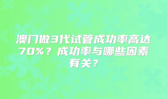 澳门做3代试管成功率高达70%？成功率与哪些因素有关？