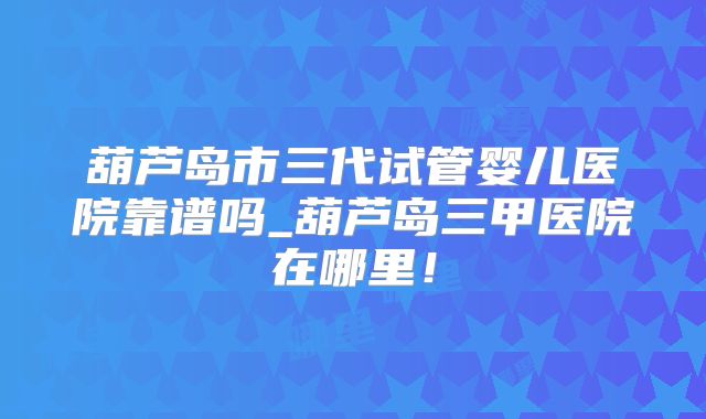 葫芦岛市三代试管婴儿医院靠谱吗_葫芦岛三甲医院在哪里！