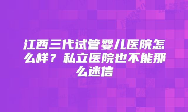 江西三代试管婴儿医院怎么样?私立医院也不能那么迷信