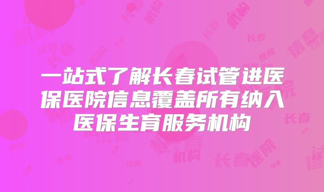 一站式了解长春试管进医保医院信息覆盖所有纳入医保生育服务机构