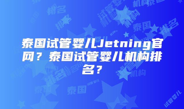 泰国试管婴儿Jetning官网?泰国试管婴儿机构排名?