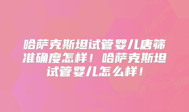 哈萨克斯坦试管婴儿唐筛准确度怎样!哈萨克斯坦试管婴儿怎么样!
