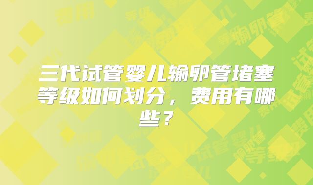 三代试管婴儿输卵管堵塞等级如何划分,费用有哪些?