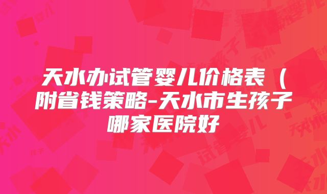 天水办试管婴儿价格表(附省钱策略-天水市生孩子哪家医院好