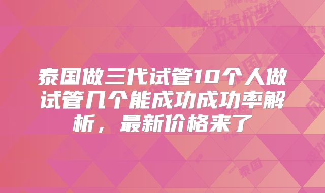泰国做三代试管10个人做试管几个能成功成功率解析,最新价格来了