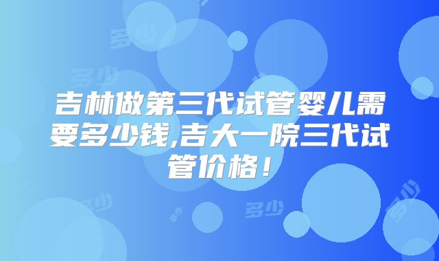 吉林做第三代试管婴儿需要多少钱,吉大一院三代试管价格!