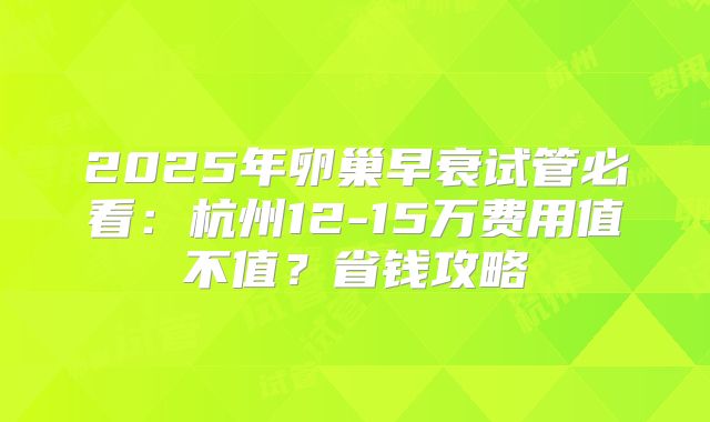2025年卵巢早衰试管必看:杭州12-15万费用值不值?省钱攻略