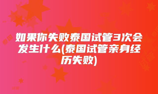 如果你失败泰国试管3次会发生什么(泰国试管亲身经历失败)