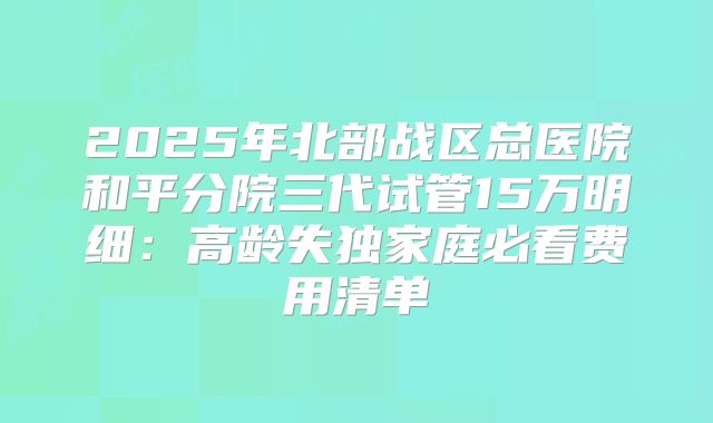 2025年北部战区总医院和平分院三代试管15万明细:高龄失独家庭必看费用清单