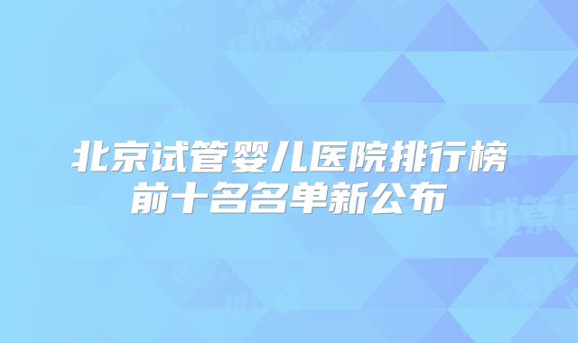 北京试管婴儿医院排行榜前十名名单新公布